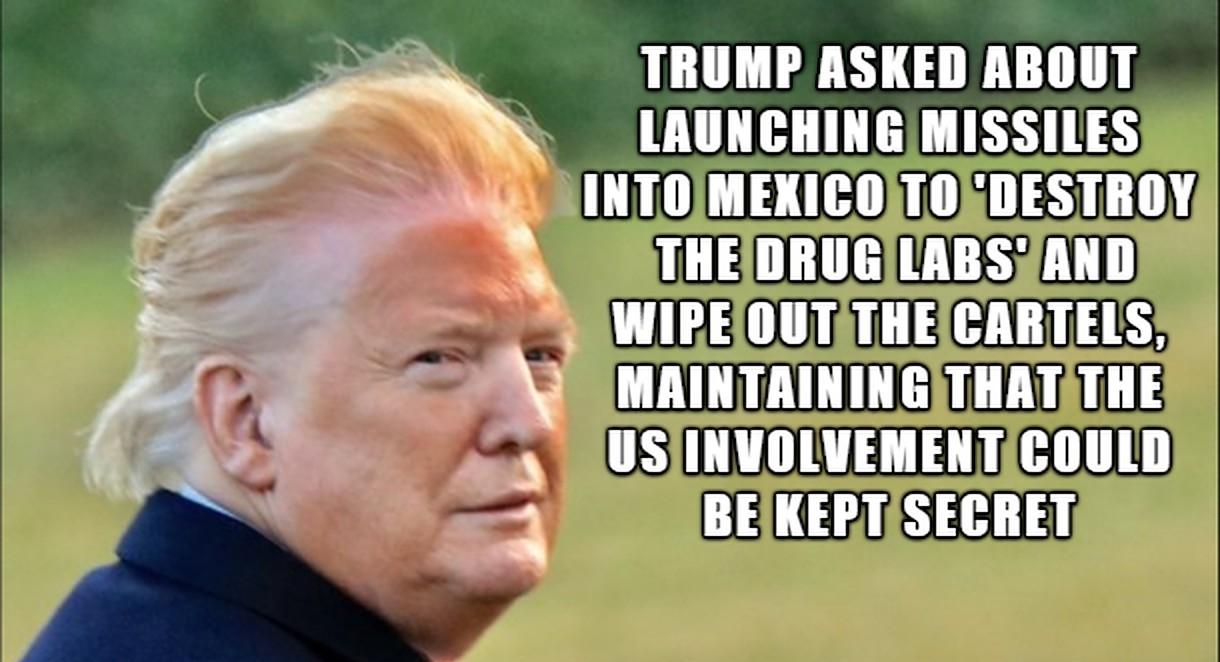 TRUMP ASKED ABOUT LAUNCHING MISSILES g INTOIMEXICOTORDESTROY s THEIDRUGLABSZAND S WIPEIOUTATHEICARTELS MAINTAININGTHATATHE 2 USIINVOLVEMENTICOULD 4 BEIKERTASECRET A