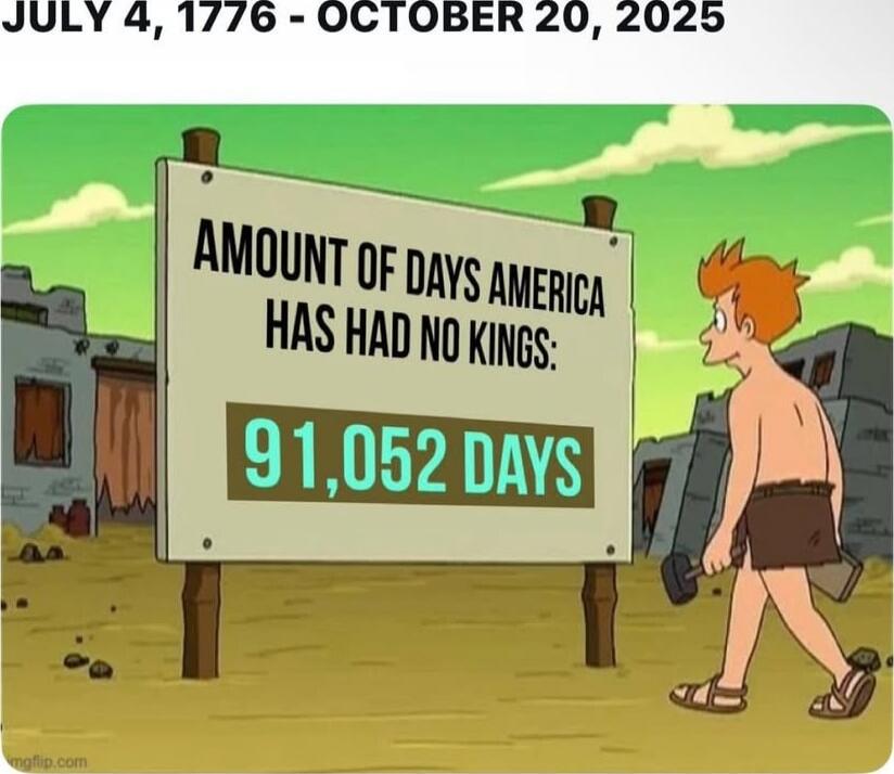 JULY 4, 1776 - OCTOBER 20, 2025
AMOUNT OF DAYS AMERICA HAS HAD NO KINGS: 91,052 DAYS