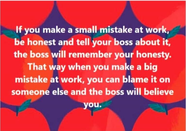 If you make a small mistake at work, be honest and tell your boss about it, the boss will remember your honesty. That way when you make a big mistake at work, you can blame it on someone else and the boss will believe you.