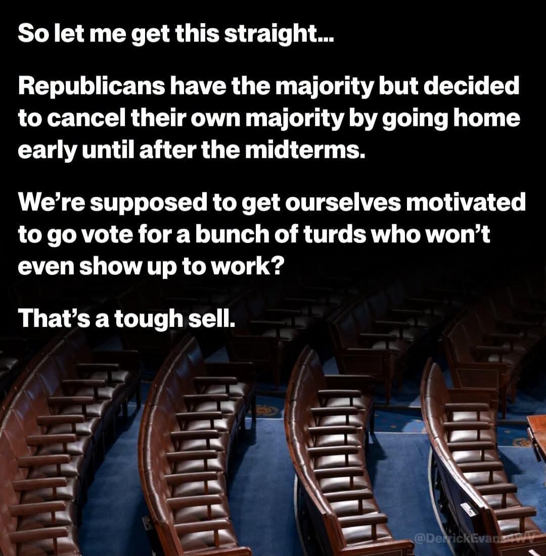 So let me get this straight... Republicans have the majority but decided to cancel their own majority by going home early until after the midterms. We're supposed to get ourselves motivated to go vote for a bunch of turds who won't even show up to work? That's a tough sell.