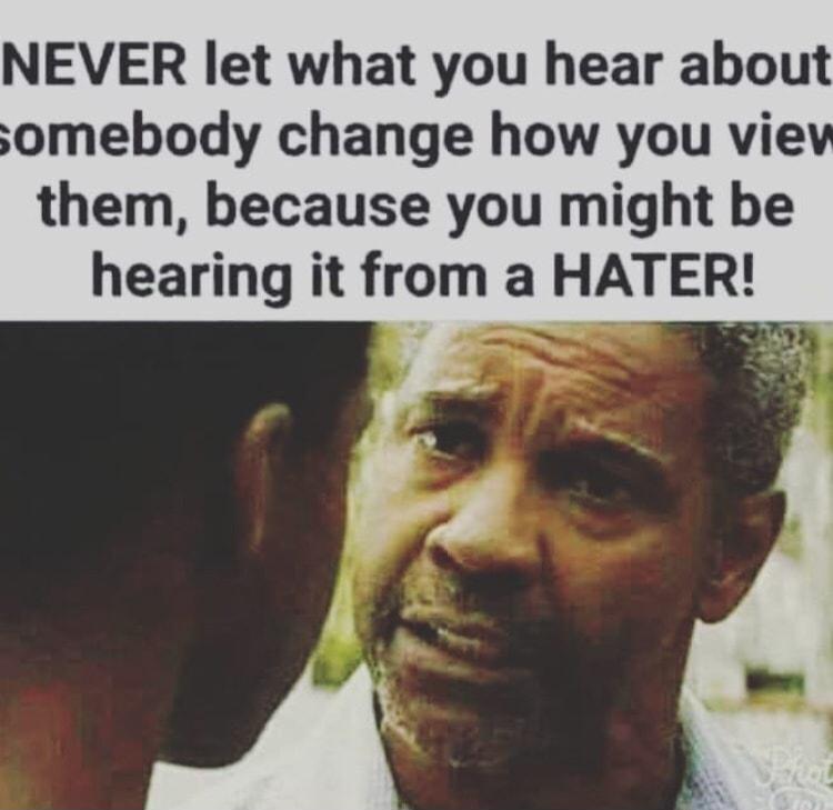 NEVER let what you hear about somebody change how you vie them because you might be hearing it from a HATER