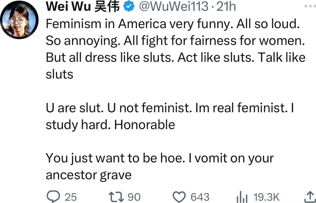 Wei Wu X WuWeil13 21h Feminism in America very funny All so loud So annoying All fight for fairness for women But all dress like sluts Act like sluts Talk like sluts Uare slut U not feminist Im real feminist study hard Honorable You just want to be hoe vomit on your ancestor grave O 25 1190 643 193Kk A