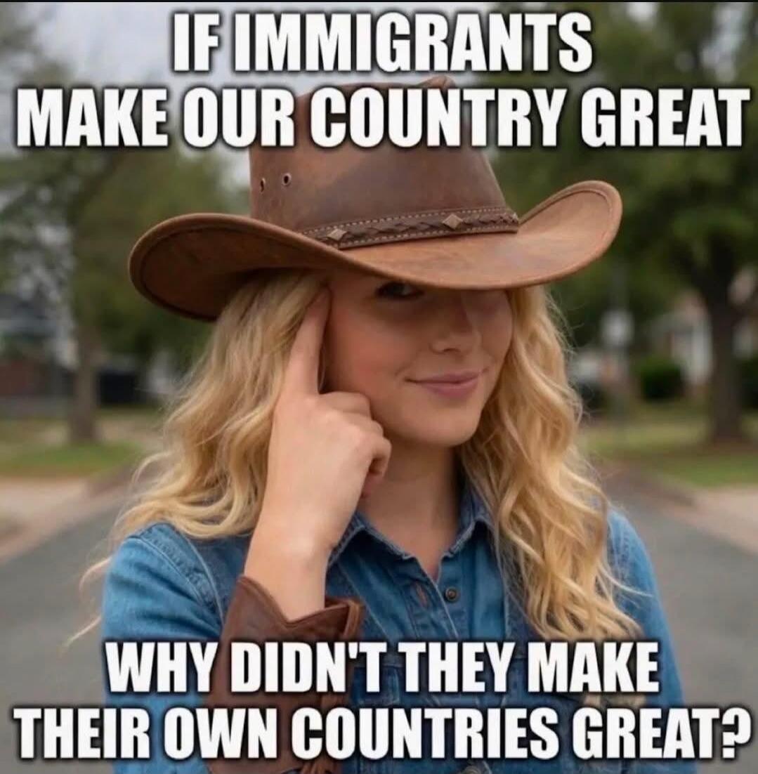 IF IMMIGRANTS MAKE OUR COUNTRY GREAT WHY DIDN'T THEY MAKE THEIR OWN COUNTRIES GREAT?