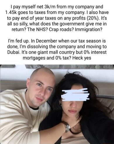 pay myself net 3km from my company and 145k goes to taxes from my company also have to pay end of year taxes on any profits 20 Its all so silly what does the government give me in return The NHS Crap roads Immigration Im fed up In December when our tax season is done Im dissolving the company and moving to Dubai Its one giant mall country but 0 interest mortgages and 0 tax Heck yes