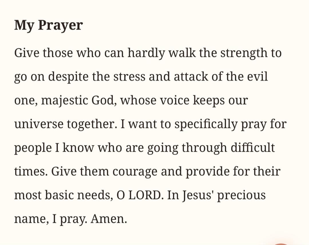 My Prayer Give those who can hardly walk the strength to go on despite the stress and attack of the evil one, majestic God, whose voice keeps our universe together. I want to specifically pray for people I know who are going through difficult times. Give them courage and provide for their most basic needs, O LORD. In Jesus' precious name, I pray. A