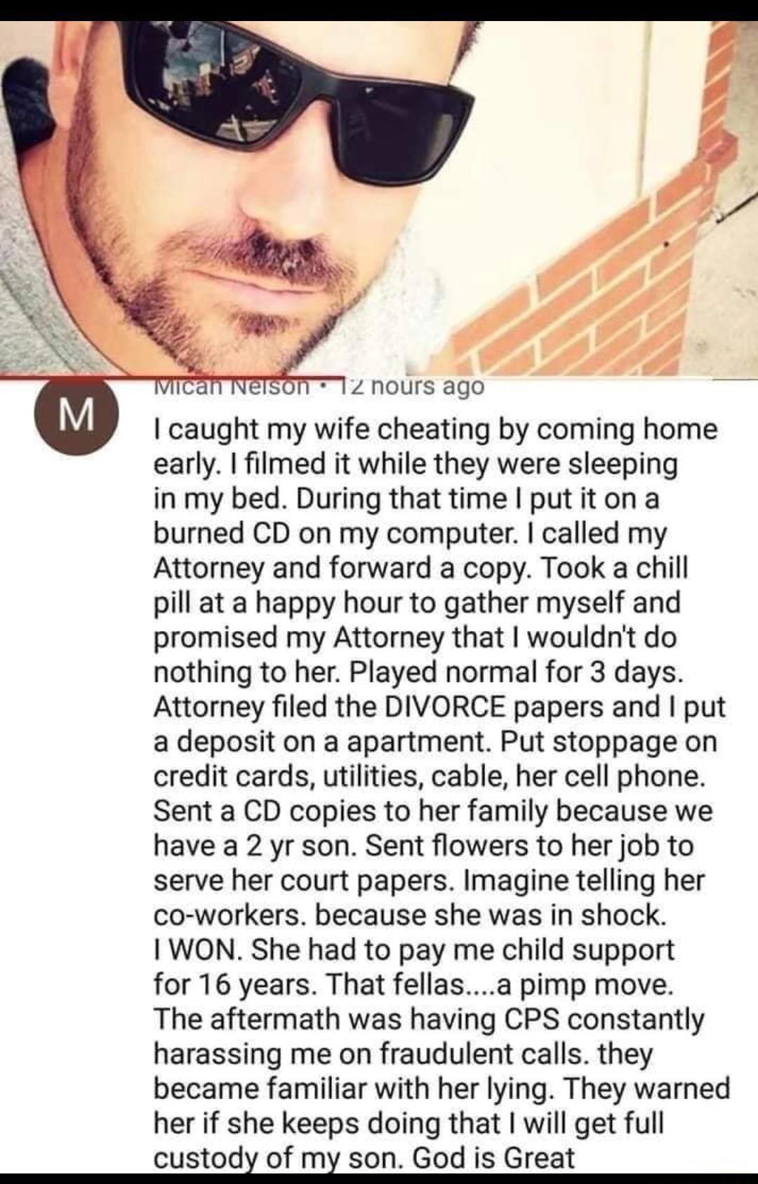 12 nours ago caught my wife cheating by coming home early filmed it while they were sleeping in my bed During that time putiton a burned CD on my computer called my Attorney and forward a copy Took a chill pill at a happy hour to gather myself and promised my Attorney that wouldnt do nothing to her Played normal for 3 days Attorney filed the DIVORCE papers and put a deposit on a apartment Put stop