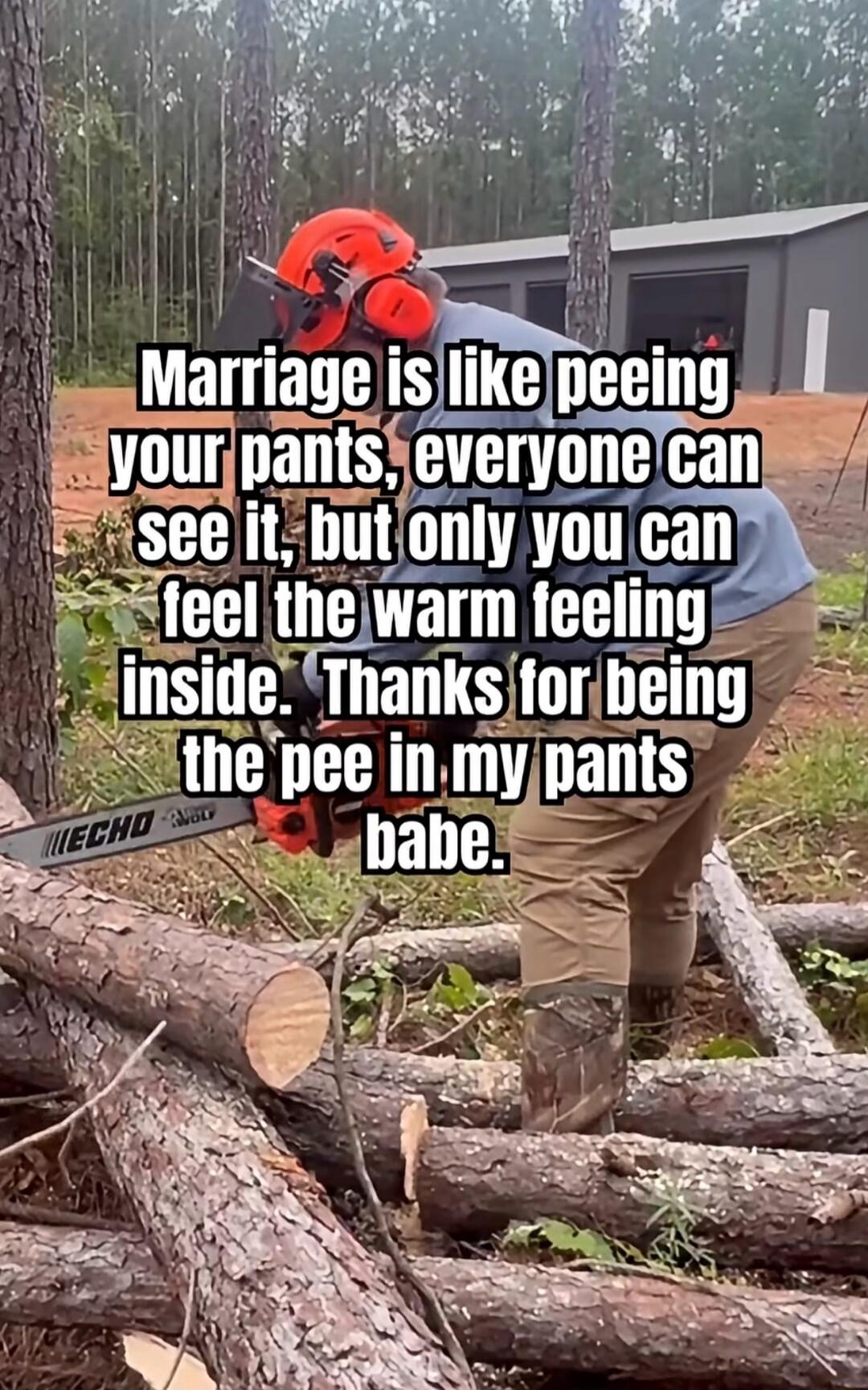 Marriage is like peeing your pants, everyone can see it, but only you can feel the warm feeling inside. Thanks for being the pee in my pants babe.