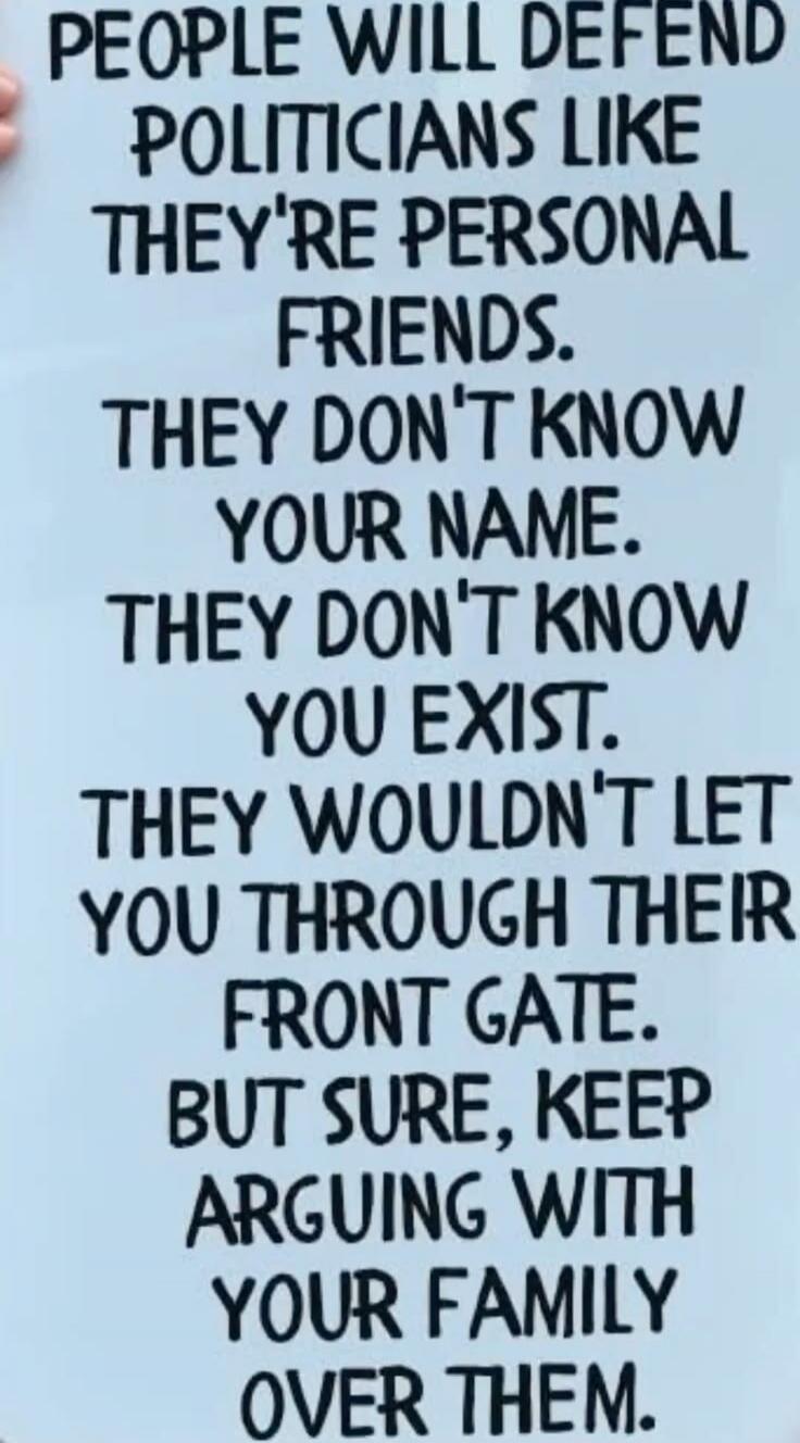 People will defend politicians like they're personal friends. They don't know your name. They don't know you exist. They wouldn't let you through their front gate. But sure, keep arguing with your family over them.