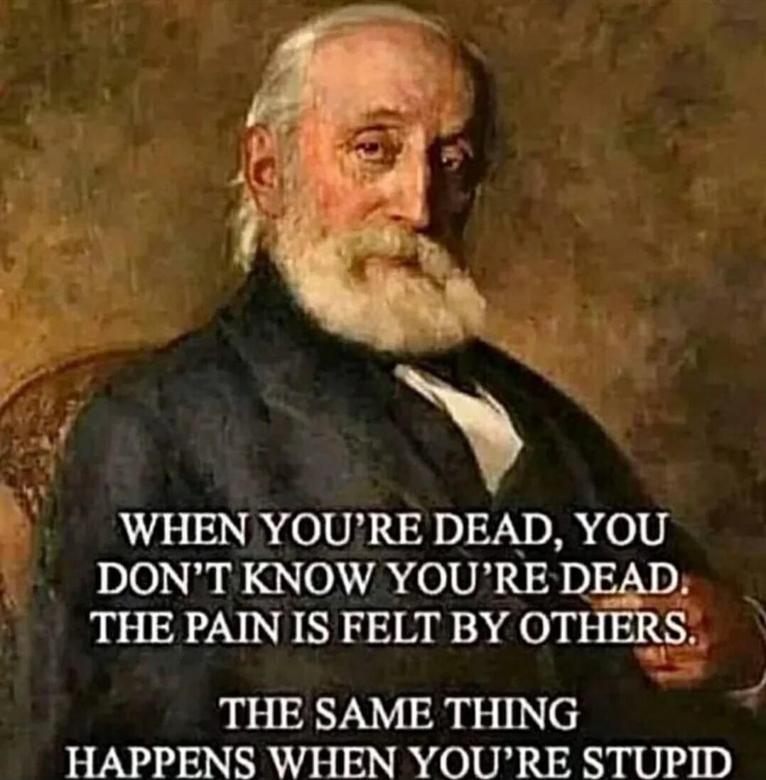 WHEN YOU'RE DEAD, YOU DON'T KNOW YOU'RE DEAD. THE PAIN IS FELT BY OTHERS. THE SAME THING HAPPENS WHEN YOU'RE STUPID