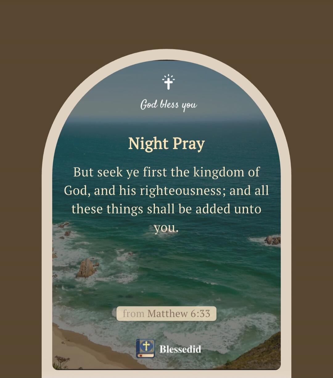 God bless you. Night Pray. But seek ye first the kingdom of God, and his righteousness; and all these things shall be added unto you. from Matthew 6:33. Blessedid.