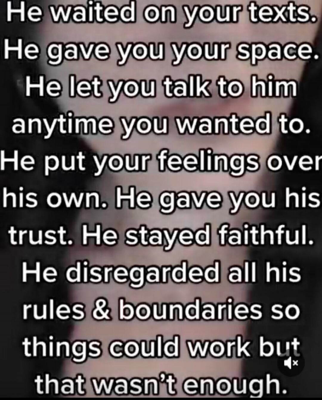 He waited on your texts. He gave you your space. He let you talk to him anytime you wanted to. He put your feelings over his own. He gave you his trust. He stayed faithful. He disregarded all his rules & boundaries so things could work but that wasn't enough.