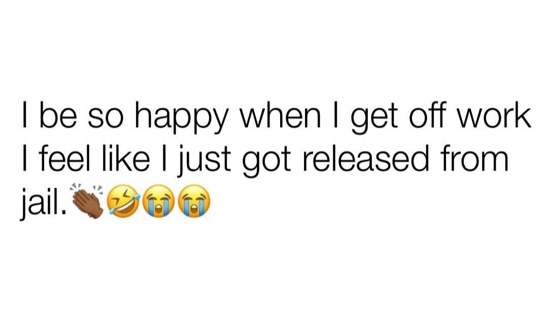 I be so happy when I get off work I feel like I just got released from jail. 👏😂😭😢