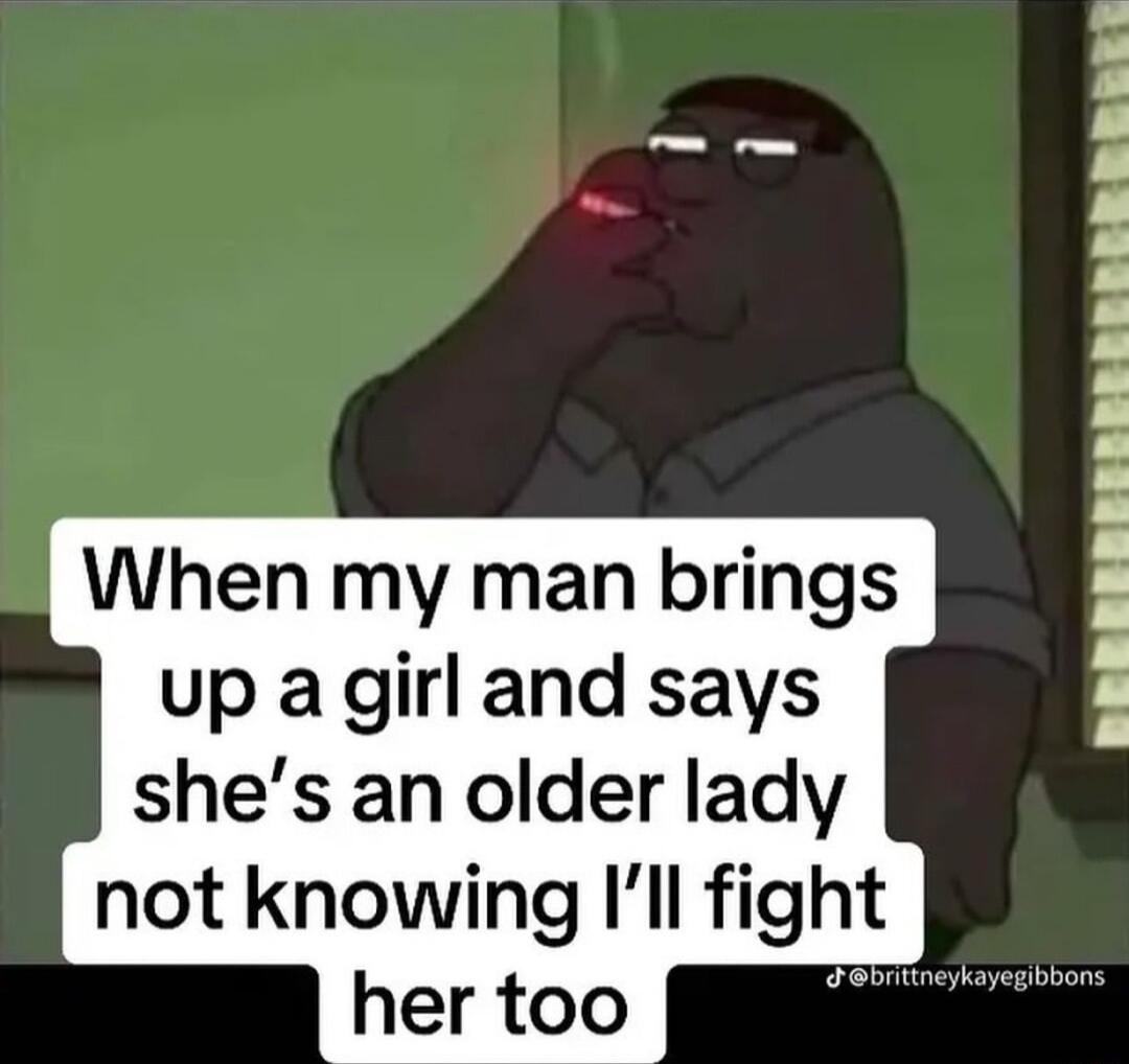 When my man brings up a girl and says shes an older lady BREREREERERERRERREERREREE not knowing Il flght