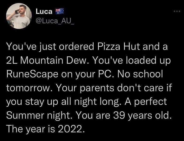 Luca Luca_AU Youve just ordered Pizza Hut and a 2L Mountain Dew Youve loaded up RuneScape on your PC No school tomorrow Your parents dont care if you stay up all night long A perfect Summer night You are 39 years old The year is 2022