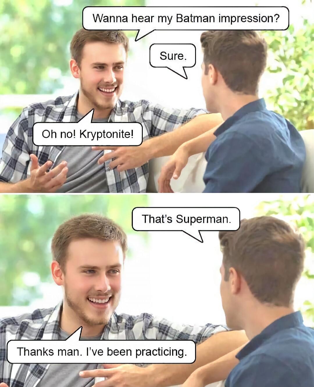 Wanna hear my Batman impression?
Sure.
Oh no! Kryptonite!
That's Superman.
Thanks man. I’ve been practicing.