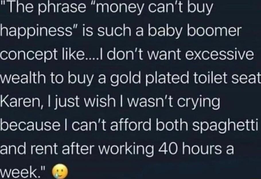 Ihe phrase money cant buy happiness is such a baby boomer concept like dont want excessive WEE R oY oTUVA elolo Mol 1 le R o ST SIEFY EICHRNVE RS SN WS s R del gl le because cant afford both spaghetti and rent after working 40 hours a week