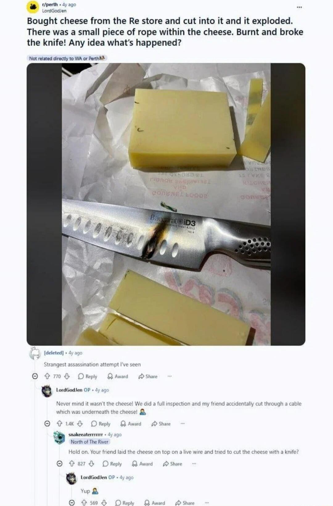 Bought cheese from the Re store and cut into it and it exploded. There was a small piece of rope within the cheese. Burnt and broke the knife! Any idea what's happened? Strangest assassination attempt I've seen. Never mind it wasn't the cheese! We did a full inspection and my friend accidentally cut through a cable which was underneath the cheese! 