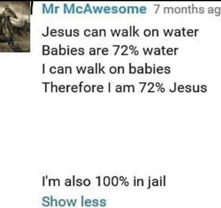Mr McAwesome 7 months ag Jesus can walk on water Babies are 72 water can walk on babies Therefore am 72 Jesus Im also 100 in jail Show less