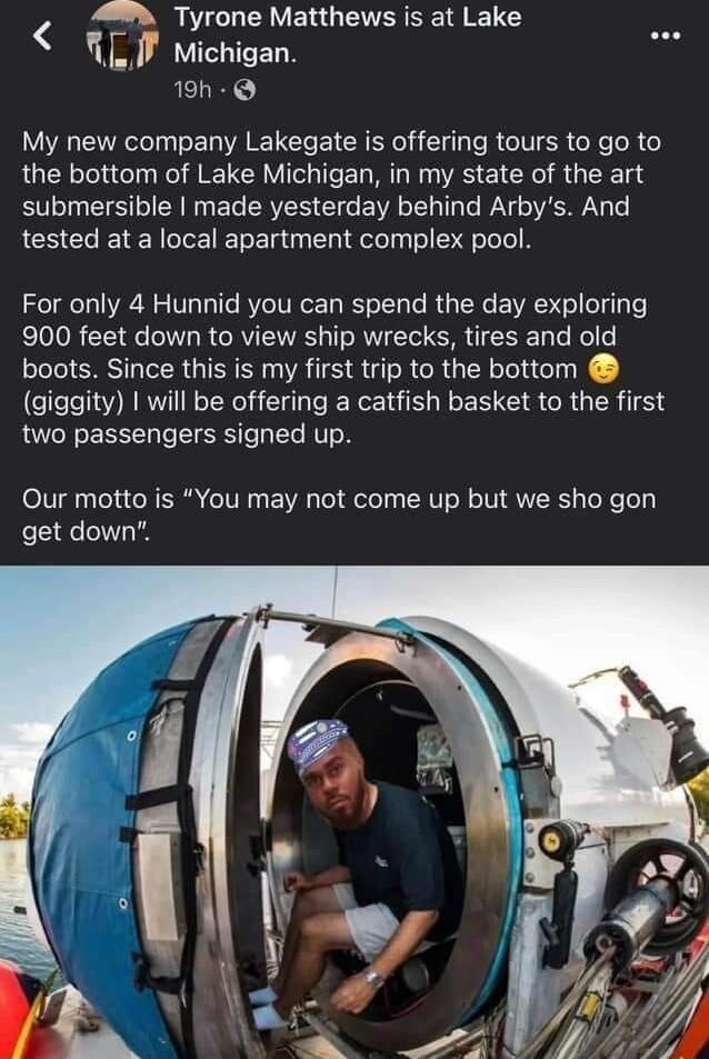 Pt U GV ER G EVER S I R LI Michigan AELR My new company Lakegate is offering tours to go to the bottom of Lake Michigan in my state of the art submersible made yesterday behind Arbys And tested at a local apartment complex pool For only 4 Hunnid you can spend the day exploring 900 feet down to view ship wrecks tires and old boots Since this is my first trip to the bottom giggity will be offering a