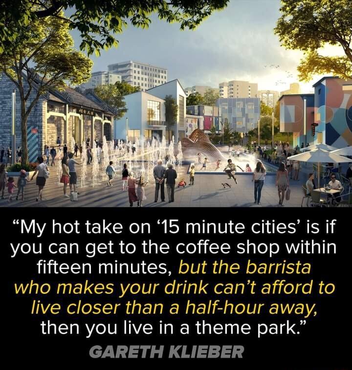 Y F a I 0 et My hot take on 15 minute cities is if you can get to the coffee shop within fifteen minutes but the barrista who makes your drink cant afford to live closer than a half hour away then you live in a theme park GARETH KLIEBER