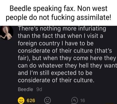 Beedle speaking fax Non west people do not fucking assimilate Q3 G GERDE W SR GELRGER T GETRY O N RV foreign country have to be Sl I ET R RGN G ETES fair but when they come here they o1 W O RN EY AT R R TV T R LAV To and Im still expected to be considerate of their culture Beedle