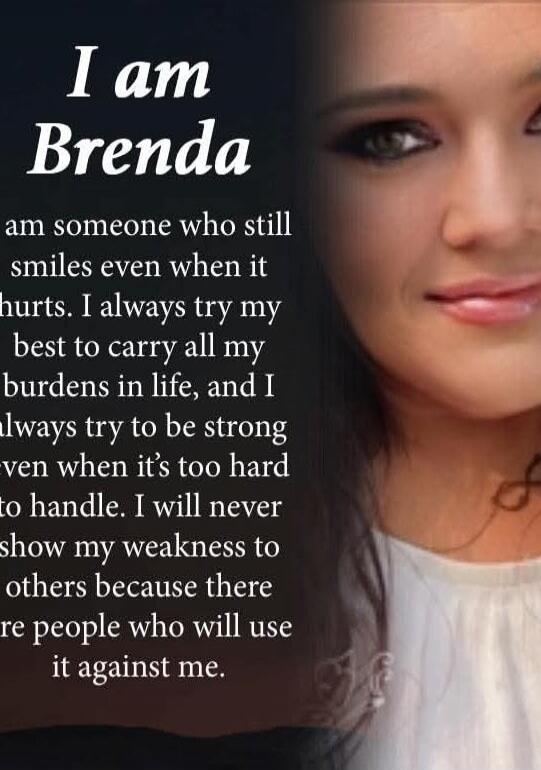 I am Brenda
I am someone who still smiles even when it hurts. I always try my best to carry all my burdens in life, and I always try to be strong even when it’s too hard to handle. I will never show my weakness to others because there are people who will use it against me.