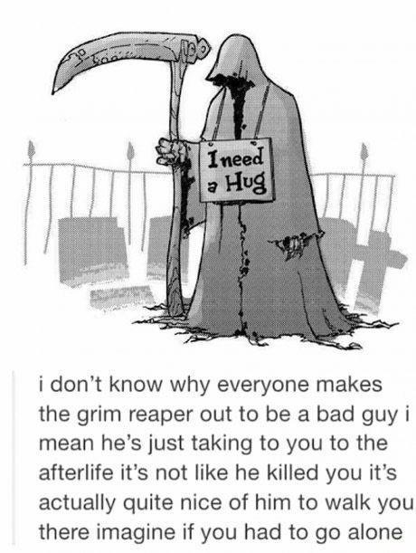 i dont know why everyone makes the grim reaper out to be a bad guy i mean hes just taking to you to the afterlife its not like he killed you its actually quite nice of him to walk you there imagine if you had to go alone