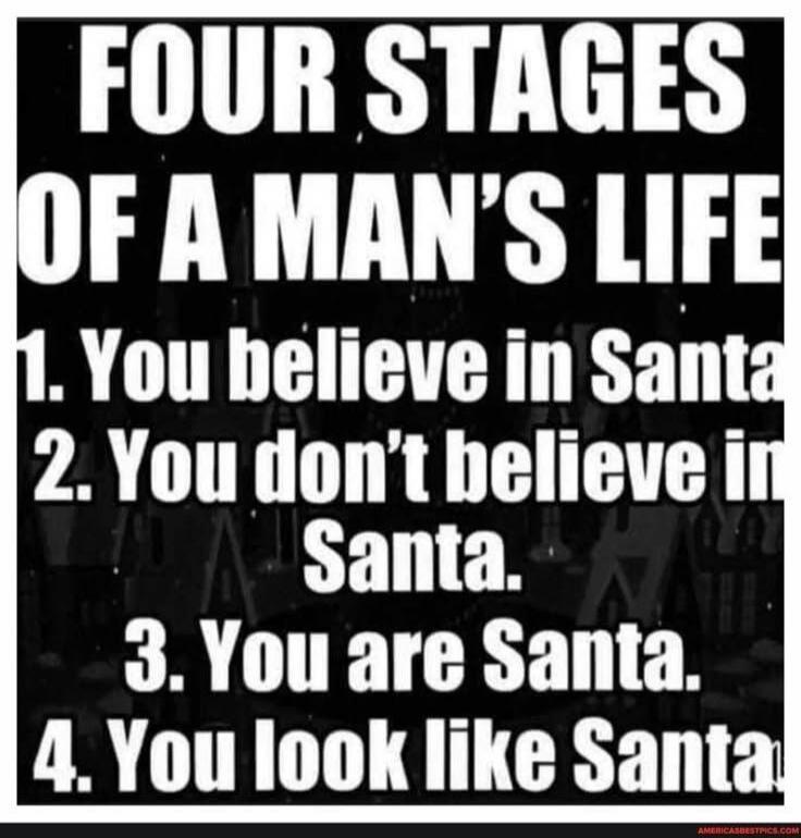 FOUR STAGES OF A MAN'S LIFE
1. You believe in Santa
2. You don't believe in Santa.
3. You are Santa.
4. You look like Santa