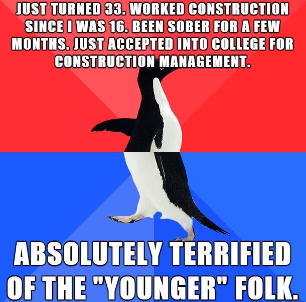 JUSTTURNED33WORKED CONSTRUCTION SINCE IWAS 16BEENSOBER FOR AFEW MONTHSJUSTACCEPTEDINTO COLLEGE FOR CONSTRUCTION MANAGEMENT ABSOLUTELY TERRIFIED OFTHE YOUNGER FOLK