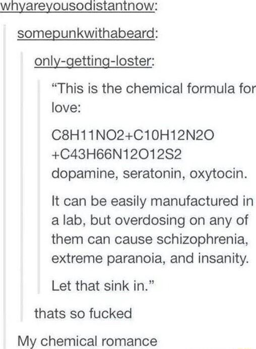 whyareyousodistantnow somepunkwithabeard only getting loster This is the chemical formula for love C8H11NO2C10H12N20 C43H66N12012S2 dopamine seratonin oxytocin It can be easily manufactured in a lab but overdosing on any of them can cause schizophrenia extreme paranoia and insanity Let that sink in thats so fucked My chemical romance