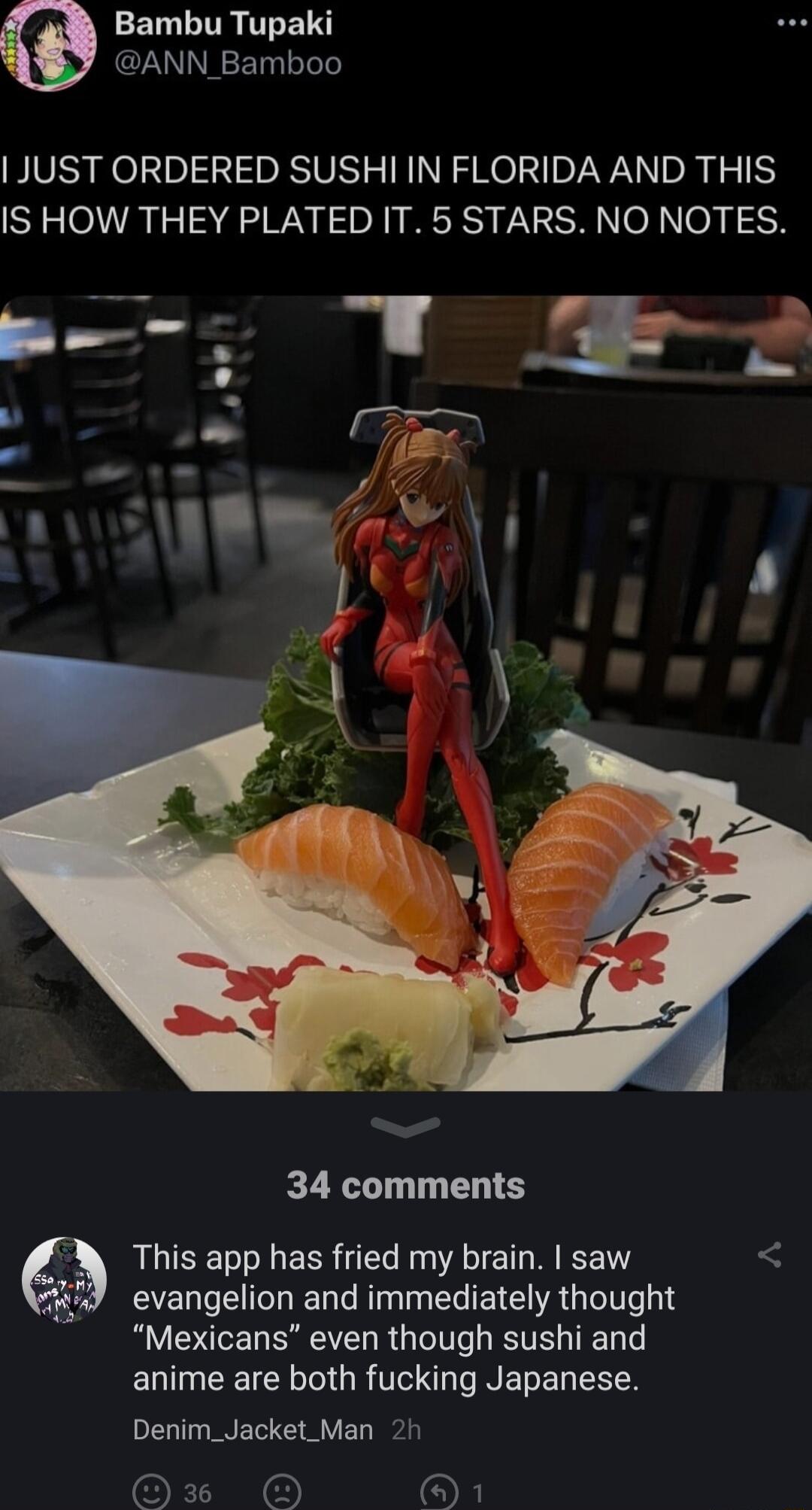 ELLTTR TREI N ANN_Bamboo JUST ORDERED SUSHI IN FLORIDA AND THIS IS HOW THEY PLATED IT 5 STARS NO NOTES 34 comments This app has fried my brain saw evangelion and immediately thought Mexicans even though sushi and anime are both fucking Japanese Denim_Jacket_Man 2h OE O OX