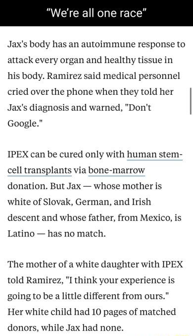 A CICE R N Ty Jaxs body has an autoimmune response to attack every organ and healthy tissue in his body Ramirez said medical personnel cried over the phone when they told her Jaxs diagnosis and warned Dont Google IPEX can be cured only with human stem cell transplants via bone marrow donation But Jax whose mother is white of Slovak German and Irish descent and whose father from Mexico is Latino ha
