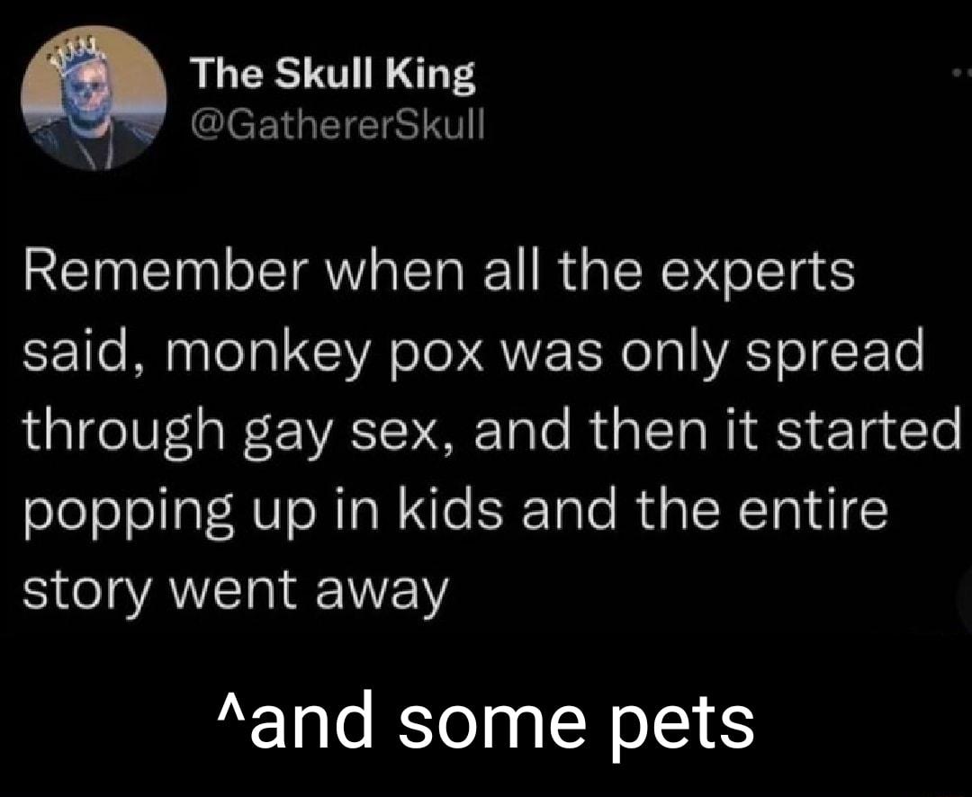 The Skull King CIeEIGEETS N Remember when all the experts said monkey pox was only spread through gay sex and then it started popping up in kids and the entire story went away and some pets