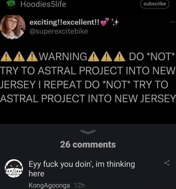 Hoodies5life subscribe excitingexcellent 4 superexcitebike VV V NWANNINCY VV Ysloh o TRY TO ASTRAL PROJECT INTO NEW JERSEY REPEAT DO NOT TRY TO ASTRAL PROJECT INTO NEW JERSEY 26 comments Eyy fuck you doin im thinking L KongAgoonga 12h