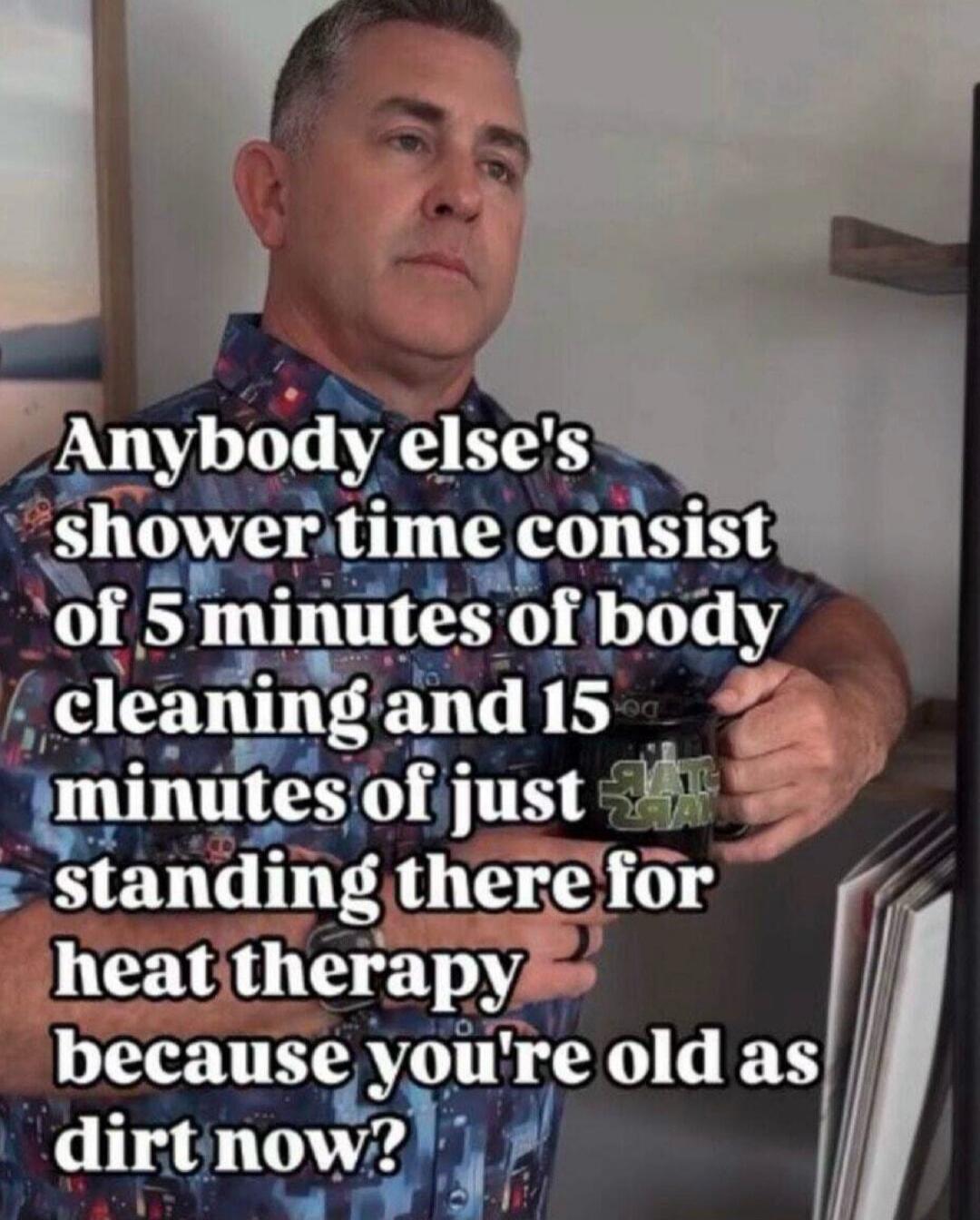 Anybody else's shower time consist of 5 minutes of body cleaning and 15 minutes of just standing there for heat therapy because you're old as dirt now?