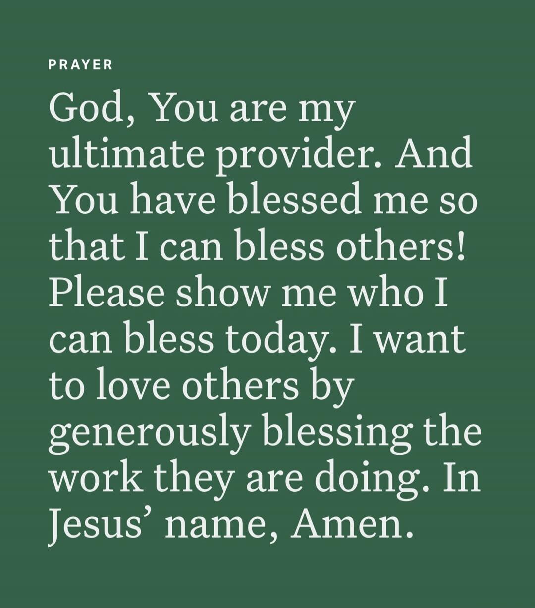 PRAYER
God, You are my ultimate provider. And You have blessed me so that I can bless others! Please show me who I can bless today. I want to love others by generously blessing the work they are doing. In Jesus’ name, Amen.