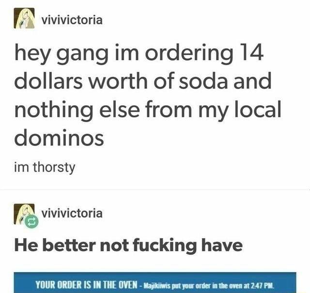 vivivictoria hey gang im ordering 14 dollars worth of soda and nothing else from my local dominos im thorsty vivivictoria He better not fucking have YOUR ORDER IS IN THE OVEN waps
