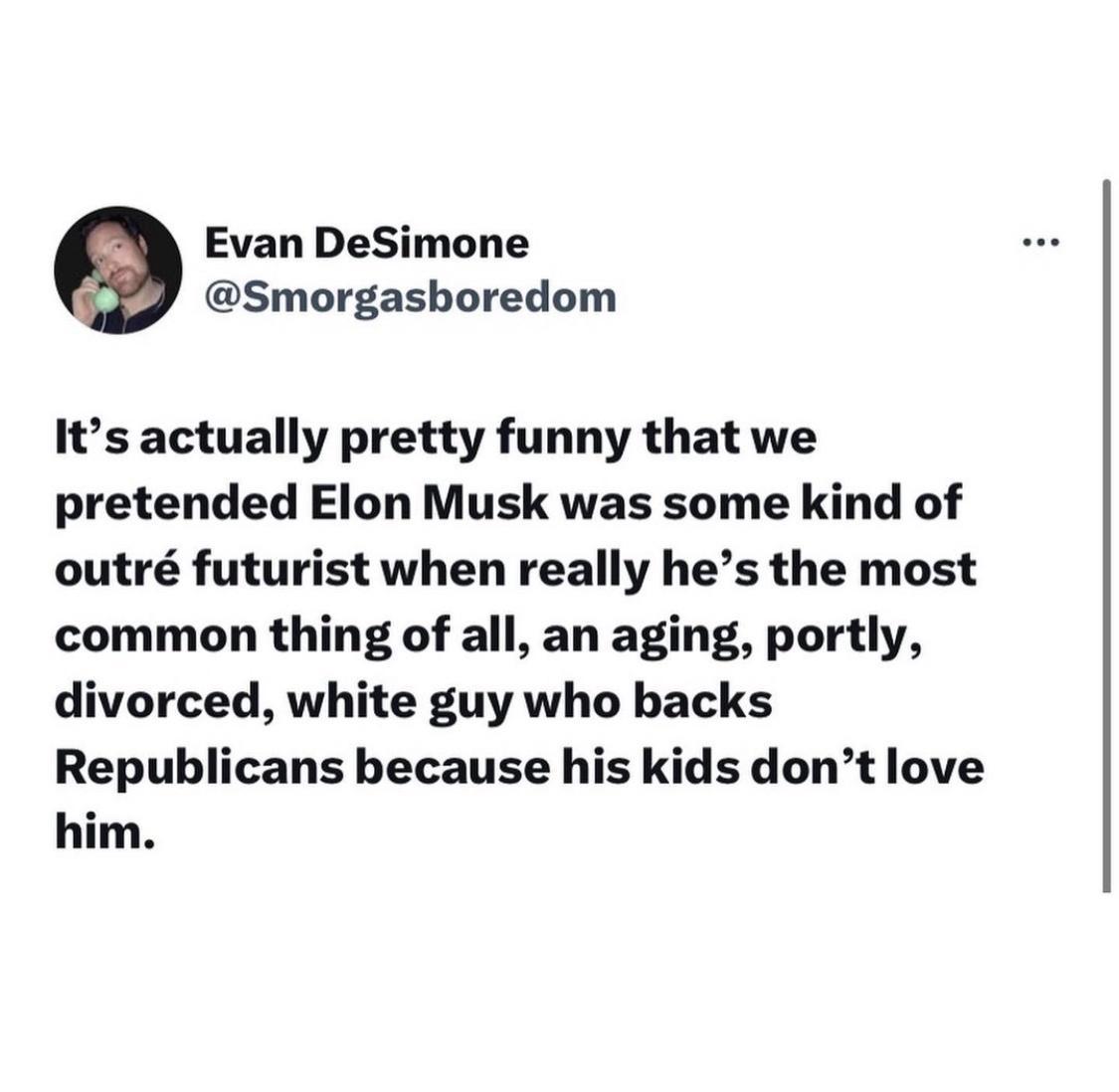 Evan DeSimone Smorgashoredom Its actually pretty funny that we pretended Elon Musk was some kind of outr futurist when really hes the most common thing of all an aging portly divorced white guy who backs Republicans because his kids dont love him