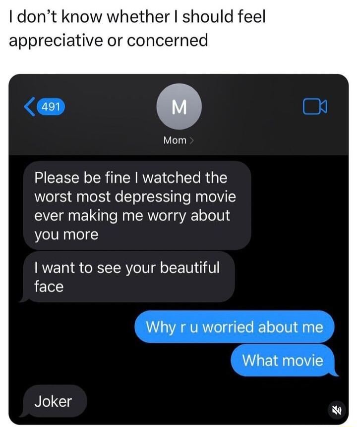 I dont know whether should feel appreciative or concerned 0 Please be fine watched the worst most depressing movie ever making me worry about you more want to see your beautiful face Why r u worried about me What movie N Clg