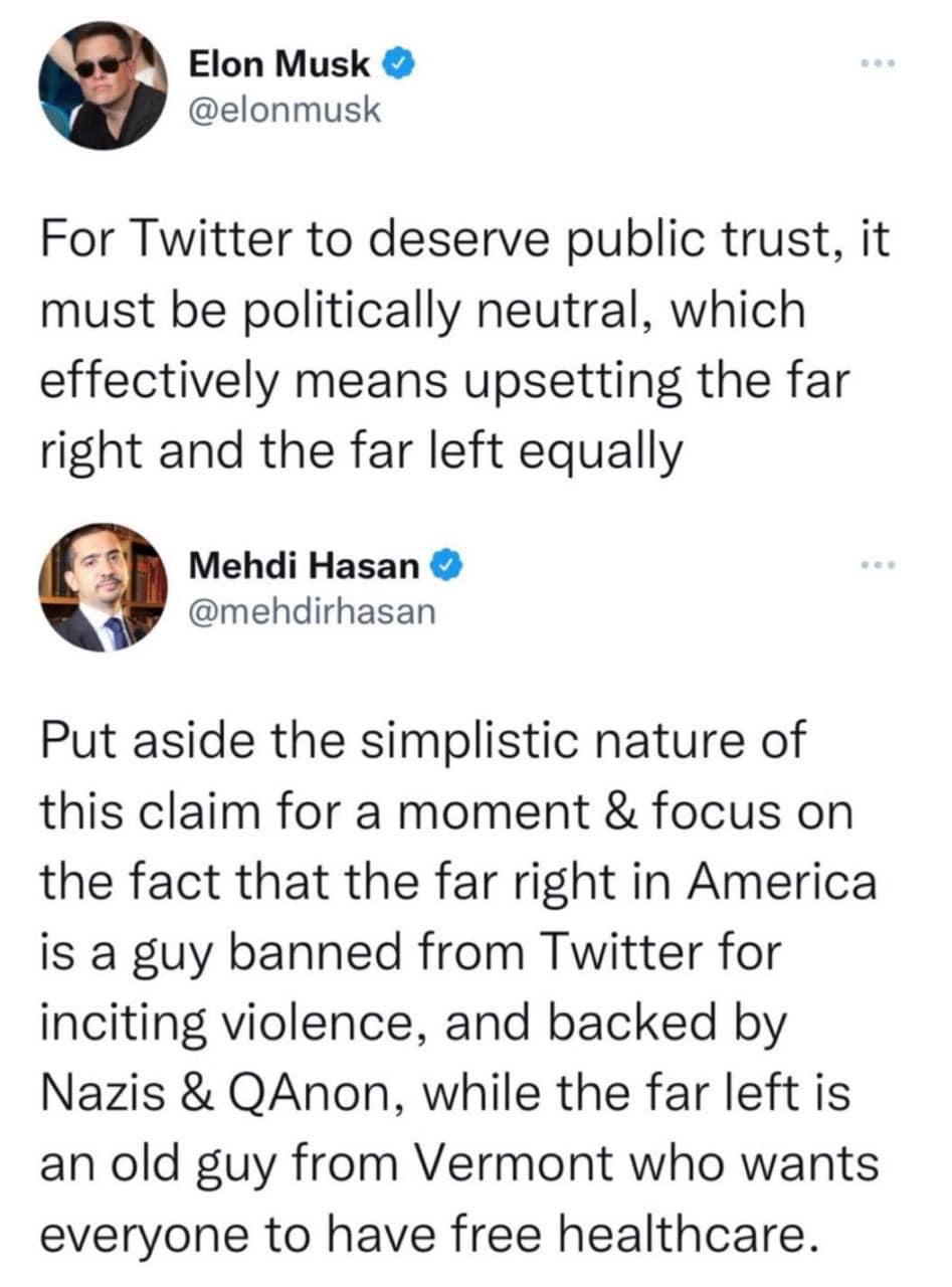 Elon Musk elonmusk For Twitter to deserve public trust it must be politically neutral which effectively means upsetting the far right and the far left equally Z8 Mehdi Hasan mehdirhasan Put aside the simplistic nature of this claim for a moment focus on the fact that the far right in America is a guy banned from Twitter for inciting violence and backed by Nazis QAnon while the far left is an old g