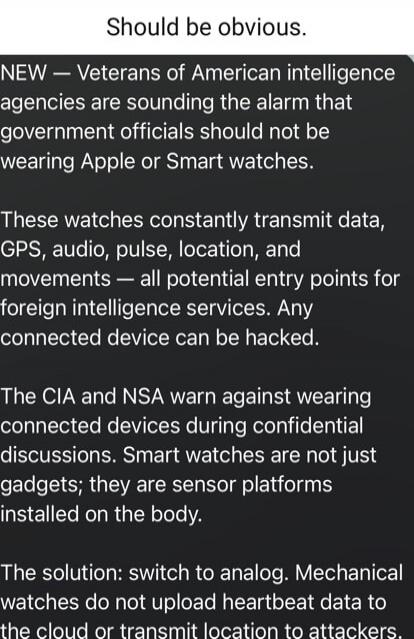 Should be obvious. NEW — Veterans of American intelligence agencies are sounding the alarm that government officials should not be wearing Apple or Smart watches. These watches constantly transmit data, GPS, audio, pulse, location, and movements — all potential entry points for foreign intelligence services. Any connected device can be hacked. The 