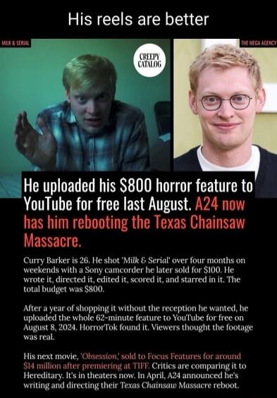 His reels are better. MILK & SERIAL. CREEPY CATALOG. THE MEGA AGENCY. He uploaded his $800 horror feature to YouTube for free last August. A24 now has him rebooting the Texas Chainsaw Massacre. Curry Barker is 26. He shot 'Milk & Serial' over four months on weekends with a Sony camcorder he later sold for $100. He wrote it, directed it, edited it, 
