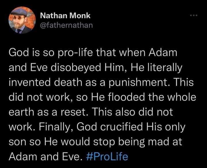 LEGELRELTS EGEGEGED Clele RN oI BII RS TRV STaWaYe Ty and Eve disobeyed Him He literally invented death as a punishment This Lo To MR To T VVo T To N o W oToTe Te R g TRV g To earth as a reset This also did not work Finally God crucified His only son so He would stop being mad at Adam and Eve ProLife