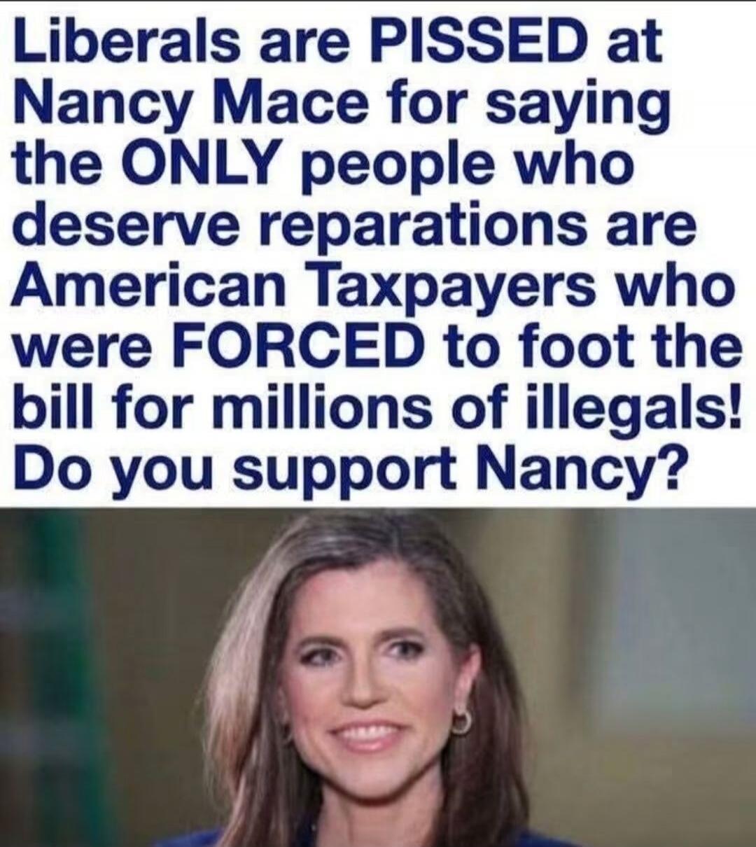 Liberals are PISSED at Nancy Mace for saying the ONLY people who deserve reparations are American Taxpayers who were FORCED to foot the bill for millions of illegals! Do you support Nancy?