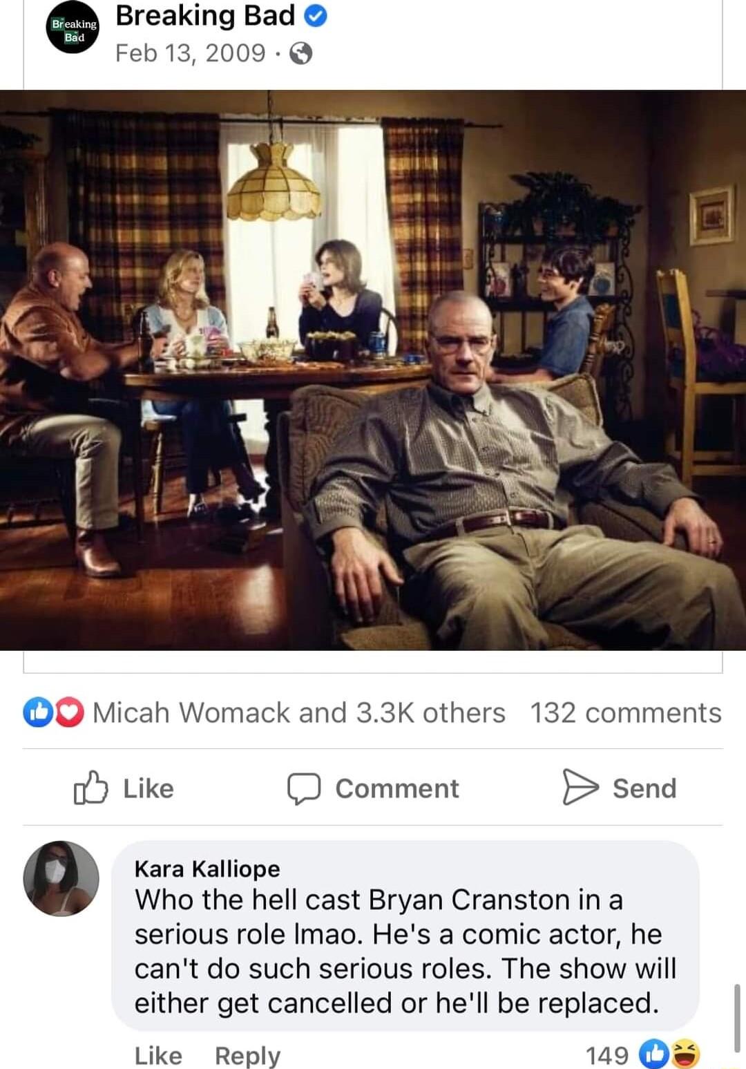 Breaking Bad Feb 132009 O Micah Womack and 33K others 132 comments oy Like D Comment send Kara Kalliope Who the hell cast Bryan Cranston in a serious role Imao Hes a comic actor he cant do such serious roles The show will either get cancelled or hell be replaced Like Reply 129 O