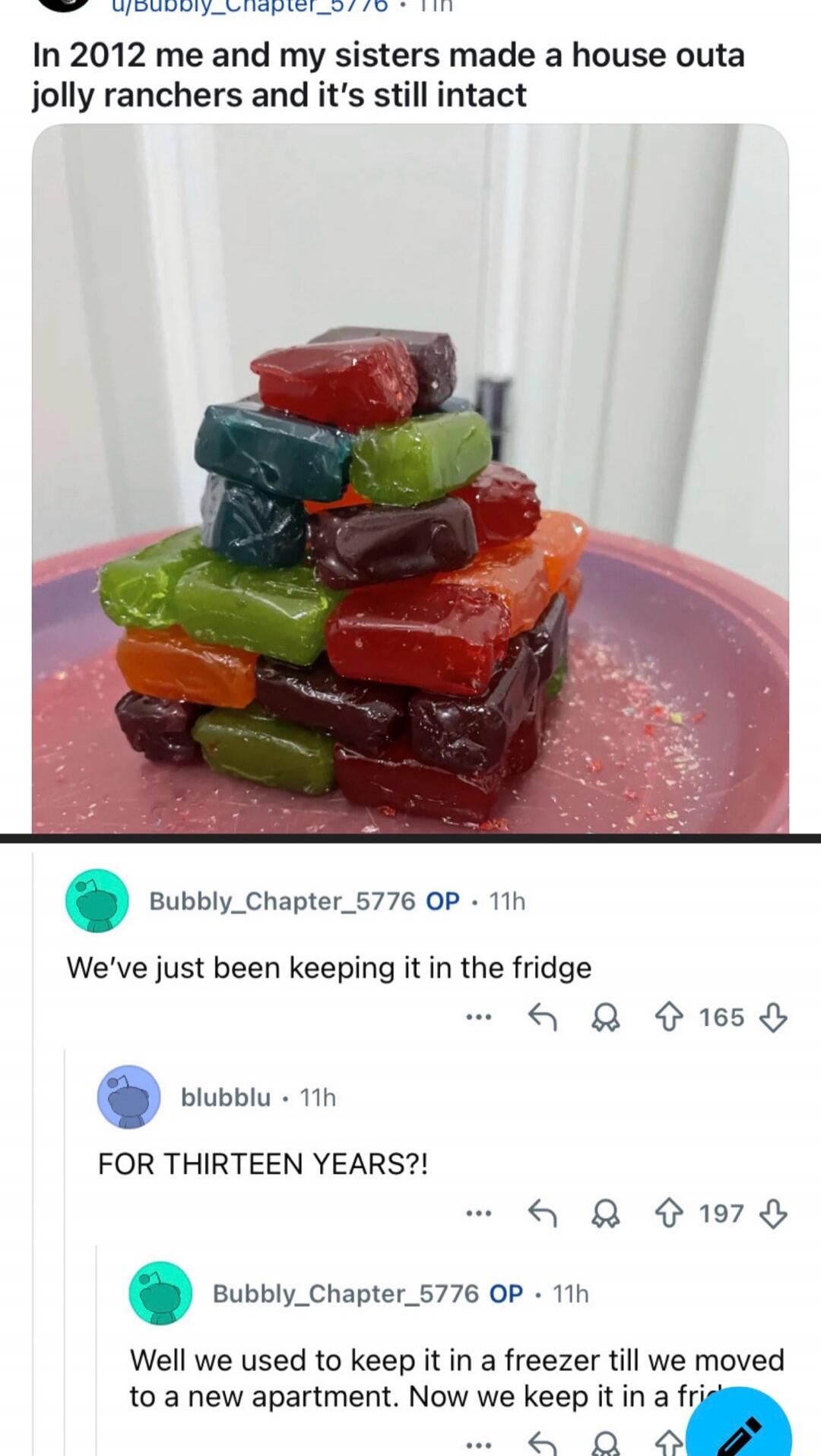 In 2012 me and my sisters made a house outa jolly ranchers and it's still intact

We've just been keeping it in the fridge

FOR THIRTEEN YEARS?!

Well we used to keep it in a freezer till we moved to a new apartment. Now we keep it in a fridge