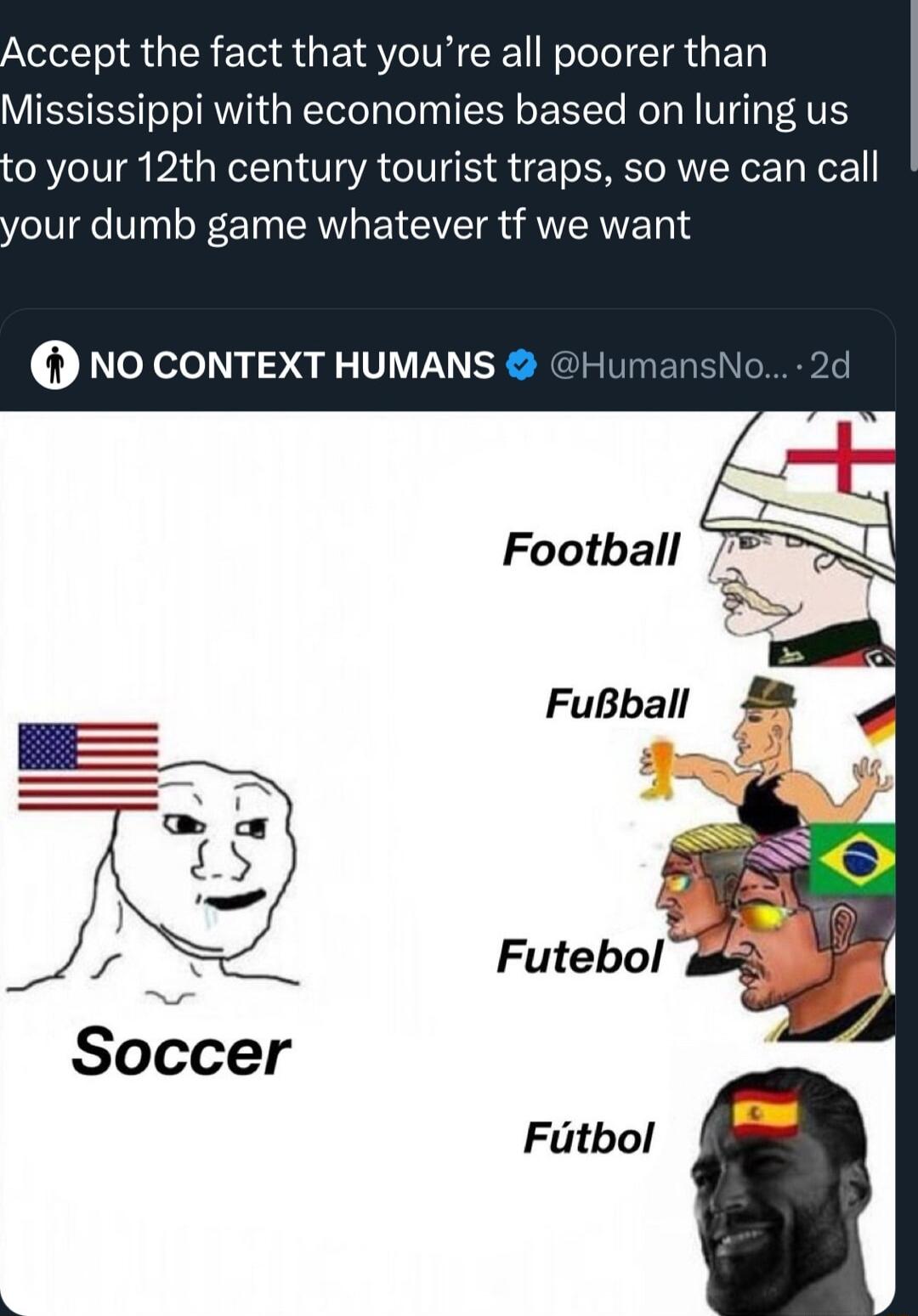 Accept the fact that youre all poorer than Mississippi with economies based on lurin 0 your 12th century tourist traps so we can call your dumb game whatever tf we want 0 NO CONTEXT HUMANS Football FuBball