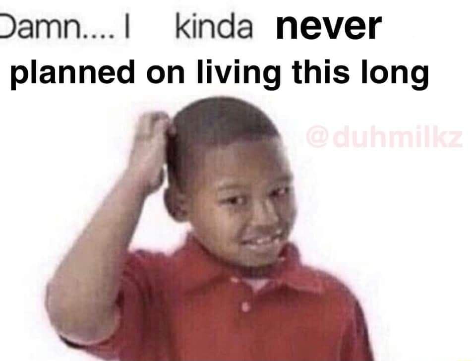 Damn kinda never planned on living this long