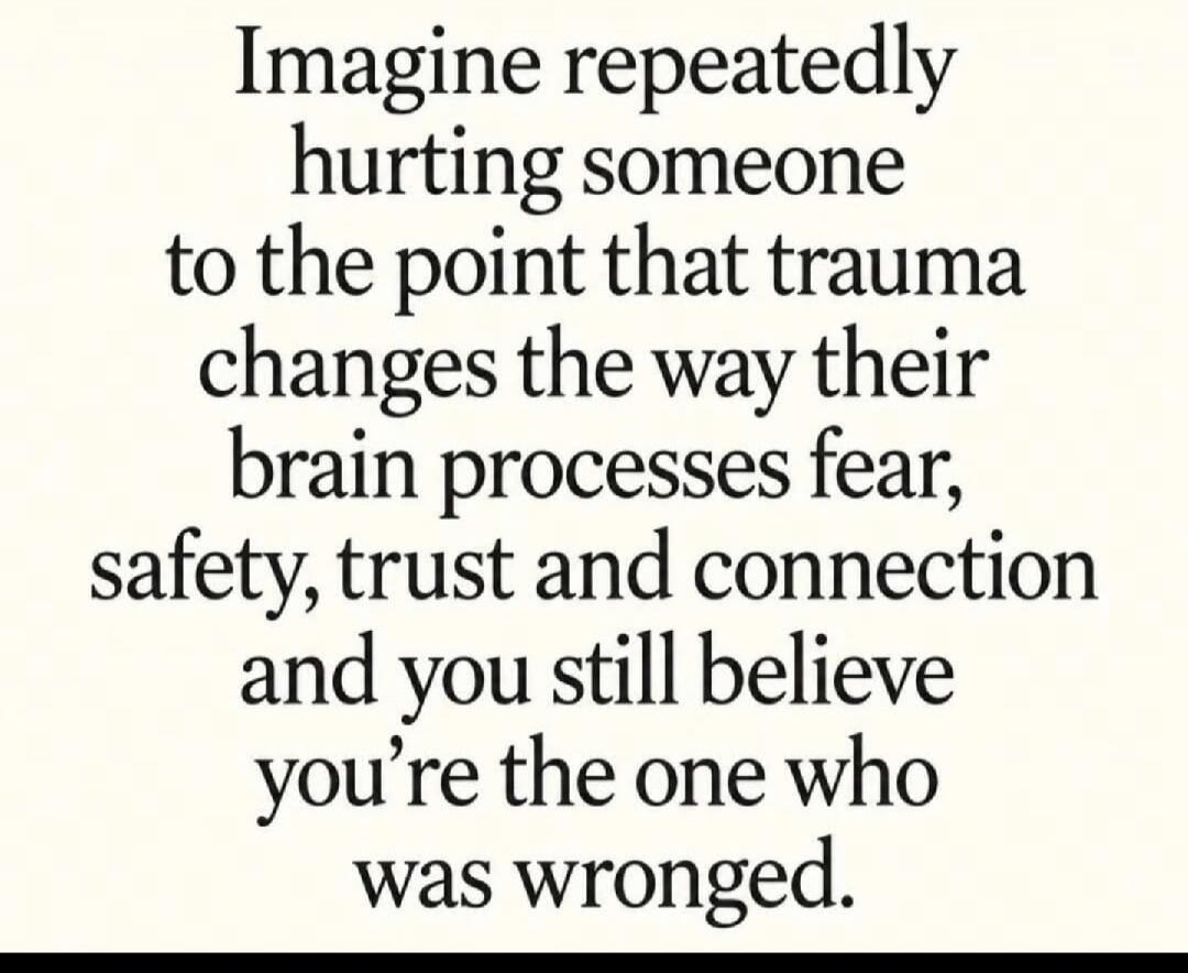 Imagine repeatedly hurting someone to the point that trauma changes the way their brain processes fear, safety, trust and connection and you still believe you're the one who was wronged.