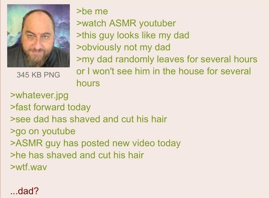 100622Thu234856 No70483524 be me watch ASMR youtuber this guy looks like my dad obviously not my dad my dad randomly leaves for several hours aaskapNG OF wont see him in the house for several hours whateverjpg fast forward today see dad has shaved and cut his hair g0 on youtube ASMR guy has posted new video today he has shaved and cut his hair wif wav dad
